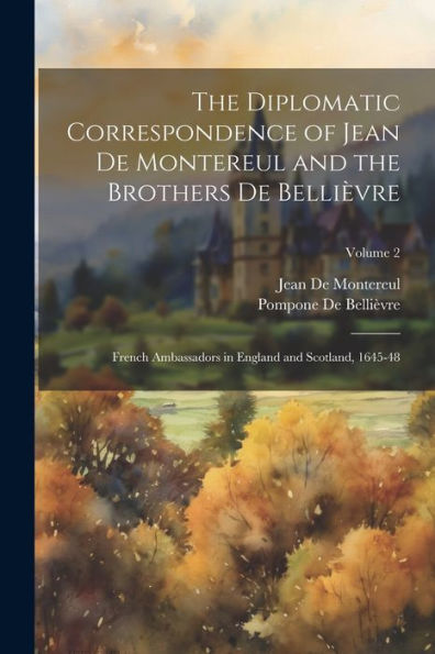 The Diplomatic Correspondence Of Jean De Montereul And The Brothers De Bellièvre: French Ambassadors In England And Scotland, 1645-48; Volume 2