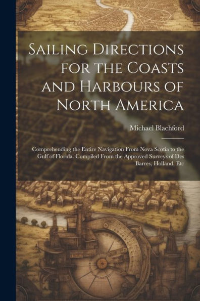 Sailing Directions For The Coasts And Harbours Of North America: Comprehending The Entire Navigation From Nova Scotia To The Gulf Of Florida. Compiled ... Approved Surveys Of Des Barres, Holland, Etc