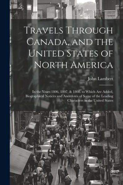 Travels Through Canada, And The United States Of North America: In The Years 1806, 1807, & 1808. To Which Are Added, Biographical Notices And ... The Leading Characters In The United States