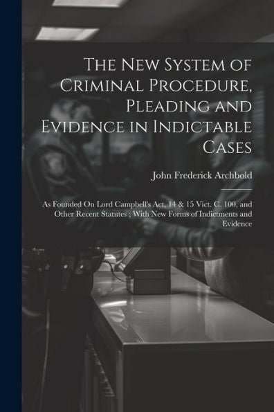 The New System Of Criminal Procedure, Pleading And Evidence In Indictable Cases: As Founded On Lord Campbell's Act, 14 & 15 Vict. C. 100, And Other ... With New Forms Of Indictments And Evidence