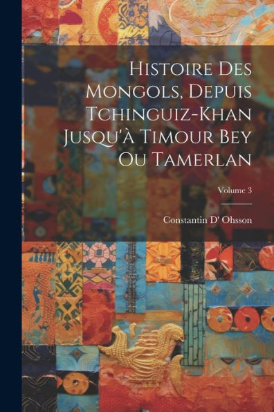 Histoire Des Mongols, Depuis Tchinguiz-Khan Jusqu'À Timour Bey Ou Tamerlan; Volume 3 (French Edition)