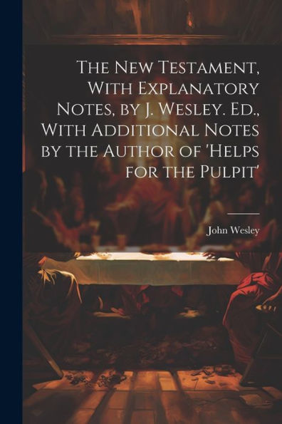 The New Testament, With Explanatory Notes, By J. Wesley. Ed., With Additional Notes By The Author Of 'Helps For The Pulpit'
