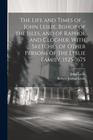 The Life And Times Of ... John Leslie, Bishop Of The Isles, And Of Raphoe And Clogher. With Sketches Of Other Persons Of The Leslie Family, 1525-1675