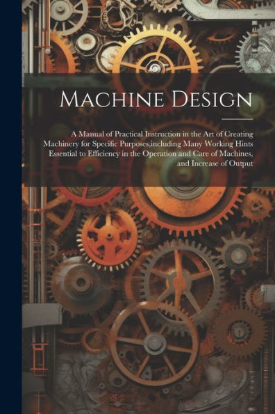 Machine Design: A Manual Of Practical Instruction In The Art Of Creating Machinery For Specific Purposes, Including Many Working Hints Essential To ... And Care Of Machines, And Increase Of Output - 9781021342102