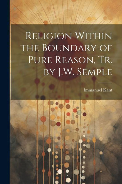 Religion Within The Boundary Of Pure Reason, Tr. By J.W. Semple
