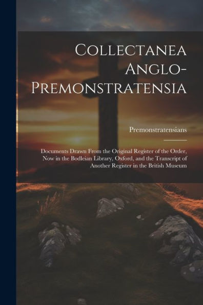 Collectanea Anglo-Premonstratensia: Documents Drawn From The Original Register Of The Order, Now In The Bodleian Library, Oxford, And The Transcript Of Another Register In The British Museum
