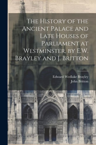 The History Of The Ancient Palace And Late Houses Of Parliament At Westminster, By E.W. Brayley And J. Britton