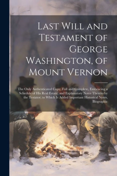 Last Will And Testament Of George Washington, Of Mount Vernon: The Only Authenticated Copy, Full And Complete, Embracing A Schedule Of His Real ... Added Important Historical Notes, Biographic