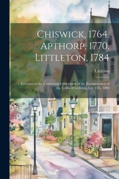 Chiswick, 1764. Apthorp, 1770. Littleton, 1784: Exercises At The Centennial Celebration Of The Incorporation Of The Town Of Littleton, July 4Th, 1884