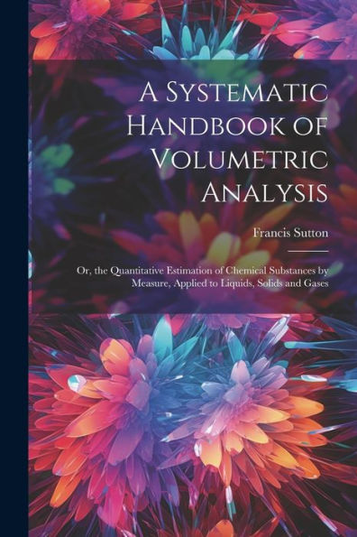 A Systematic Handbook Of Volumetric Analysis: Or, The Quantitative Estimation Of Chemical Substances By Measure, Applied To Liquids, Solids And Gases