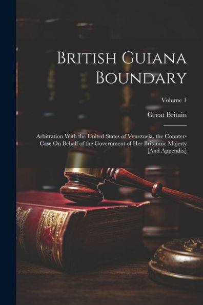 British Guiana Boundary: Arbitration With The United States Of Venezuela. The Counter-Case On Behalf Of The Government Of Her Britannic Majesty [And Appendix]; Volume 1