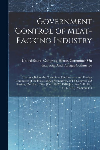Government Control Of Meat-Packing Industry: Hearings Before The Committee On Interstate And Foreign Commerce Of The House Of Representatives, 65Th ... Jan. 2-4, 7-31, Feb. 3-14, 1919], Volumes 2-3