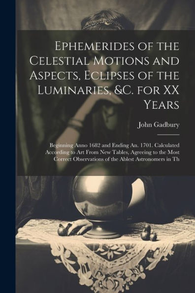 Ephemerides Of The Celestial Motions And Aspects, Eclipses Of The Luminaries, &C. For Xx Years: Beginning Anno 1682 And Ending An. 1701. Calculated ... Observations Of The Ablest Astronomers In Th