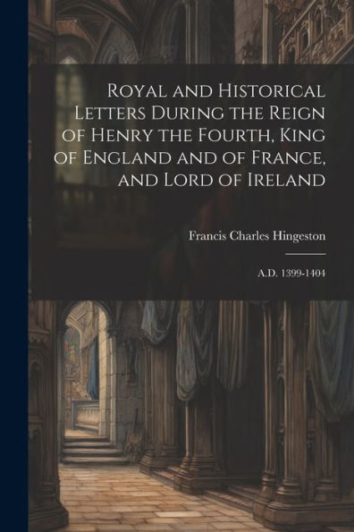 Royal And Historical Letters During The Reign Of Henry The Fourth, King Of England And Of France, And Lord Of Ireland: A.D. 1399-1404