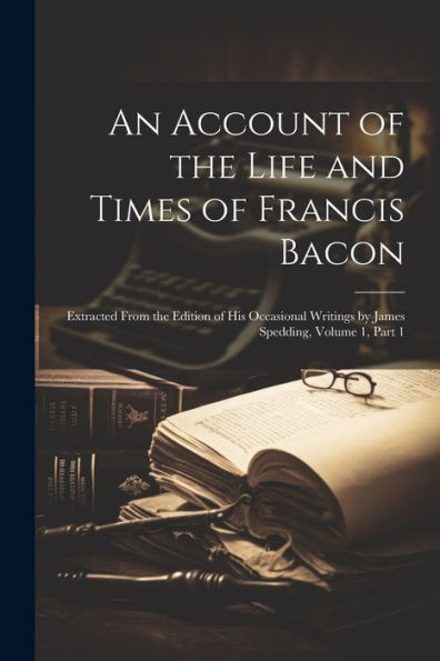 An Account Of The Life And Times Of Francis Bacon: Extracted From The Edition Of His Occasional Writings By James Spedding, Volume 1, Part 1