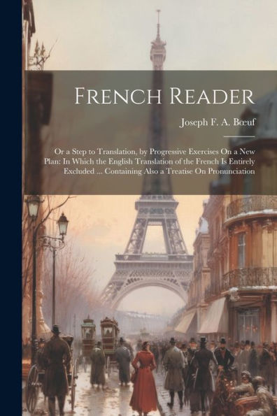 French Reader: Or A Step To Translation, By Progressive Exercises On A New Plan: In Which The English Translation Of The French Is Entirely Excluded ... Containing Also A Treatise On Pronunciation