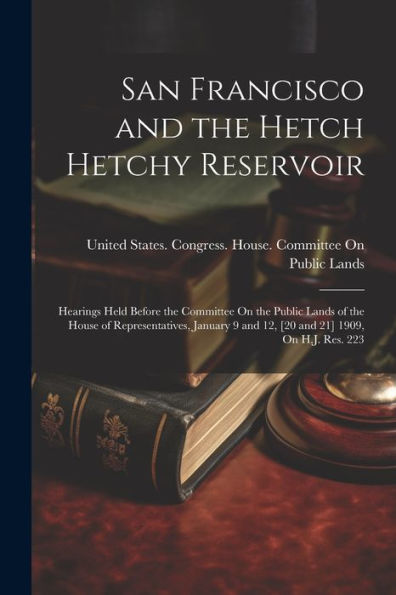 San Francisco And The Hetch Hetchy Reservoir: Hearings Held Before The Committee On The Public Lands Of The House Of Representatives, January 9 And 12, [20 And 21] 1909, On H.J. Res. 223