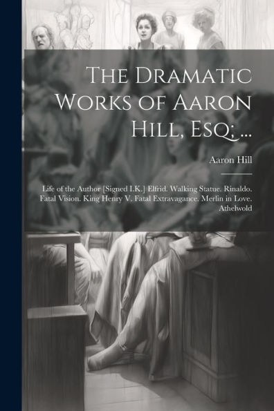 The Dramatic Works Of Aaron Hill, Esq; ...: Life Of The Author [Signed I.K.] Elfrid. Walking Statue. Rinaldo. Fatal Vision. King Henry V. Fatal Extravagance. Merlin In Love. Athelwold