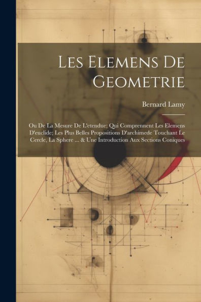 Les Elemens De Geometrie: Ou De La Mesure De L'Etendue; Qui Comprennent Les Elemens D'Euclide; Les Plus Belles Propositions D'Archimede Touchant Le ... Aux Sections Coniques (French Edition)