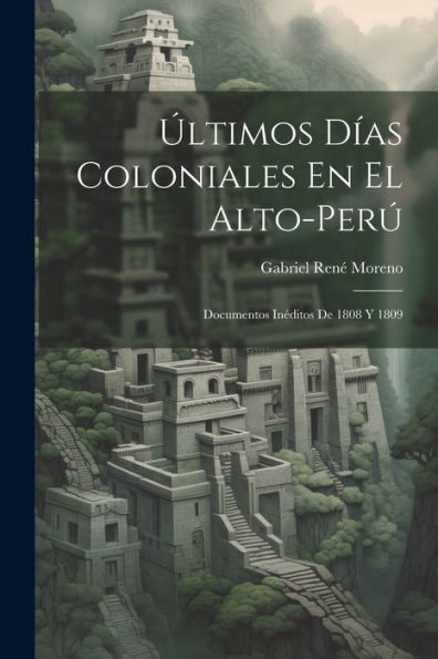 Últimos Días Coloniales En El Alto-Perú: Documentos Inéditos De 1808 Y 1809 (Spanish Edition)