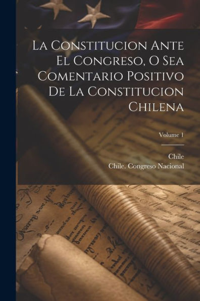 La Constitucion Ante El Congreso, O Sea Comentario Positivo De La Constitucion Chilena; Volume 1 (Spanish Edition) - 9781021354921