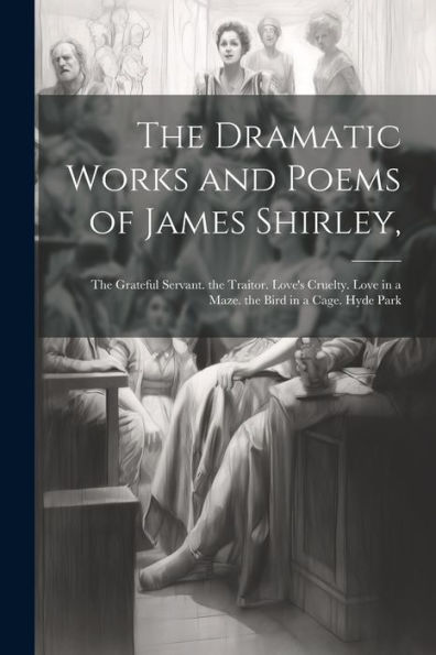 The Dramatic Works And Poems Of James Shirley,: The Grateful Servant. The Traitor. Love's Cruelty. Love In A Maze. The Bird In A Cage. Hyde Park