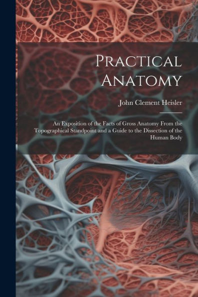 Practical Anatomy: An Exposition Of The Facts Of Gross Anatomy From The Topographical Standpoint And A Guide To The Dissection Of The Human Body