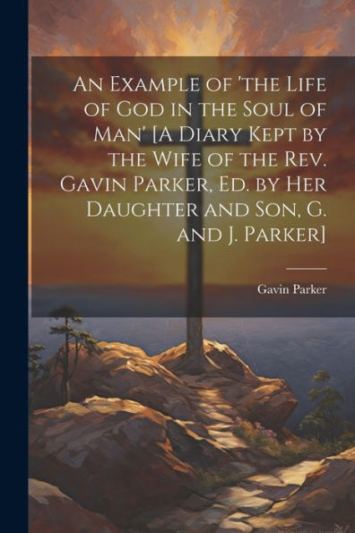 An Example Of 'The Life Of God In The Soul Of Man' [A Diary Kept By The Wife Of The Rev. Gavin Parker, Ed. By Her Daughter And Son, G. And J. Parker]