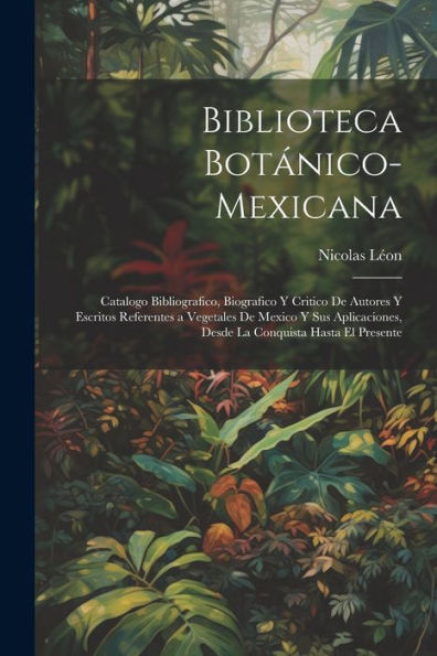 Biblioteca Botánico-Mexicana: Catalogo Bibliografico, Biografico Y Critico De Autores Y Escritos Referentes A Vegetales De Mexico Y Sus Aplicaciones, ... Conquista Hasta El Presente (Spanish Edition)