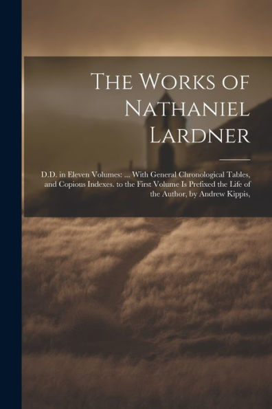 The Works Of Nathaniel Lardner: D.D. In Eleven Volumes: ... With General Chronological Tables, And Copious Indexes. To The First Volume Is Prefixed The Life Of The Author, By Andrew Kippis,