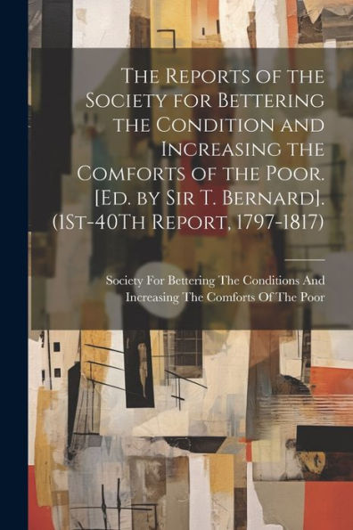 The Reports Of The Society For Bettering The Condition And Increasing The Comforts Of The Poor. [Ed. By Sir T. Bernard]. (1St-40Th Report, 1797-1817)