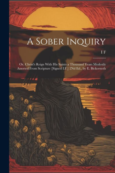 A Sober Inquiry: Or, Christ's Reign With His Saints A Thousand Years Modestly Asserted From Scripture [Signed I.F.] 2Nd Ed., By E. Bickersteth