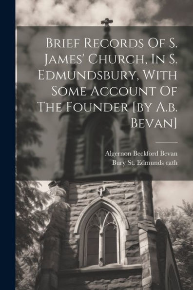 Brief Records Of S. James' Church, In S. Edmundsbury, With Some Account Of The Founder [By A.B. Bevan]