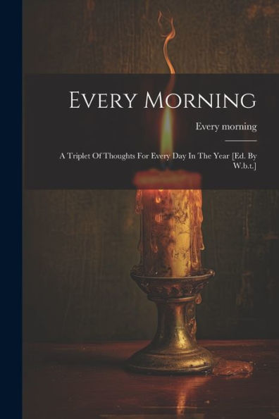 Every Morning: A Triplet Of Thoughts For Every Day In The Year [Ed. By W.B.T.]