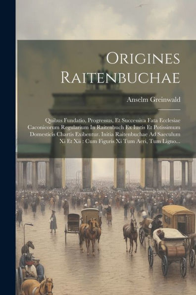 Origines Raitenbuchae: Quibus Fundatio, Progressus, Et Successiva Fata Ecclesiae Caconicorum Regularium In Raitenbuch Ex Iustis Et Potissimum ... Xi Tum Aeri, Tum Ligno... (Latin Edition)