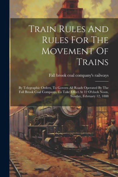 Train Rules And Rules For The Movement Of Trains: By Telegraphic Orders, To Govern All Roads Operated By The Fall Brook Coal Company, To Take Effect At 12 O'Clock Noon, Sunday, February 12, 1888