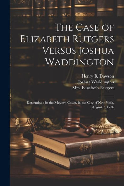 The Case Of Elizabeth Rutgers Versus Joshua Waddington: Determined In The Mayor's Court, In The City Of New York, August 7, 1786