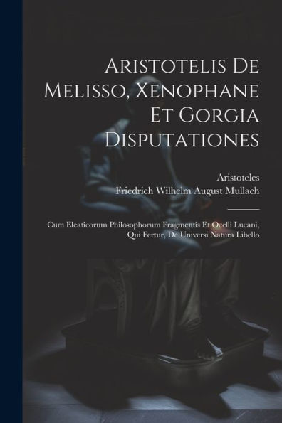Aristotelis De Melisso, Xenophane Et Gorgia Disputationes: Cum Eleaticorum Philosophorum Fragmentis Et Ocelli Lucani, Qui Fertur, De Universi Natura Libello