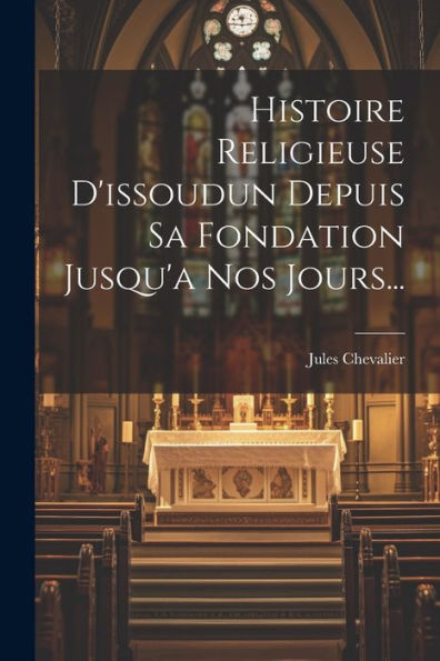 Histoire Religieuse D'Issoudun Depuis Sa Fondation Jusqu'A Nos Jours... (French Edition)