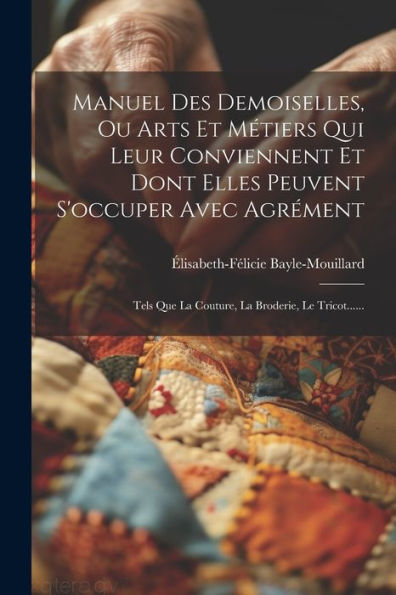 Manuel Des Demoiselles, Ou Arts Et Métiers Qui Leur Conviennent Et Dont Elles Peuvent S'Occuper Avec Agrément: Tels Que La Couture, La Broderie, Le Tricot...... (French Edition)