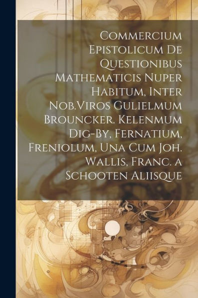 Commercium Epistolicum De Questionibus Mathematicis Nuper Habitum, Inter Nob.Viros Gulielmum Brouncker. Kelenmum Dig-By, Fernatium, Freniolum, Una Cum ... Franc. A Schooten Aliisque (French Edition)