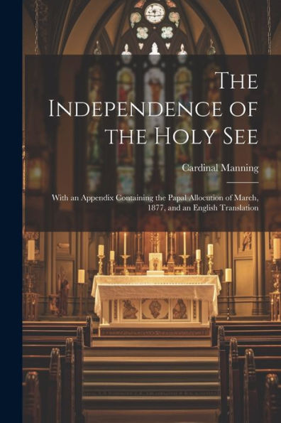 The Independence Of The Holy See: With An Appendix Containing The Papal Allocution Of March, 1877, And An English Translation