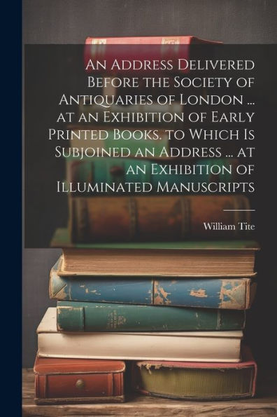 An Address Delivered Before The Society Of Antiquaries Of London ... At An Exhibition Of Early Printed Books. To Which Is Subjoined An Address ... At An Exhibition Of Illuminated Manuscripts