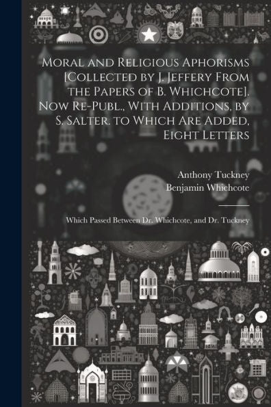 Moral And Religious Aphorisms [Collected By J. Jeffery From The Papers Of B. Whichcote]. Now Re-Publ., With Additions, By S. Salter. To Which Are ... Passed Between Dr. Whichcote, And Dr. Tuckney