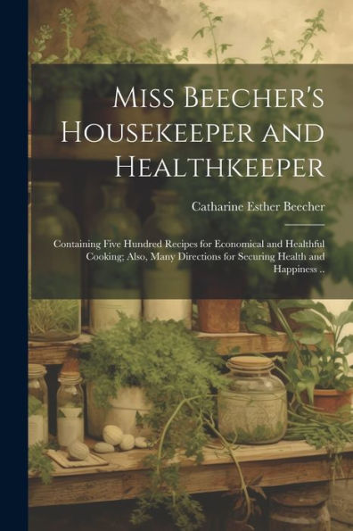Miss Beecher's Housekeeper And Healthkeeper: Containing Five Hundred Recipes For Economical And Healthful Cooking; Also, Many Directions For Securing Health And Happiness ..
