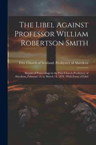 The Libel Against Professor William Robertson Smith: Report Of Proceedings In The Free Church Presbytery Of Aberdeen, February 14, To March 14, 1878: With Form Of Libel