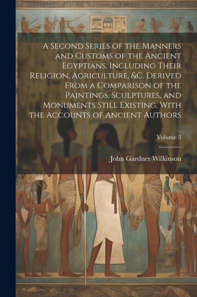 A Second Series Of The Manners And Customs Of The Ancient Egyptians, Including Their Religion, Agriculture, &C. Derived From A Comparison Of The ... The Accounts Of Ancient Authors; Volume 3
