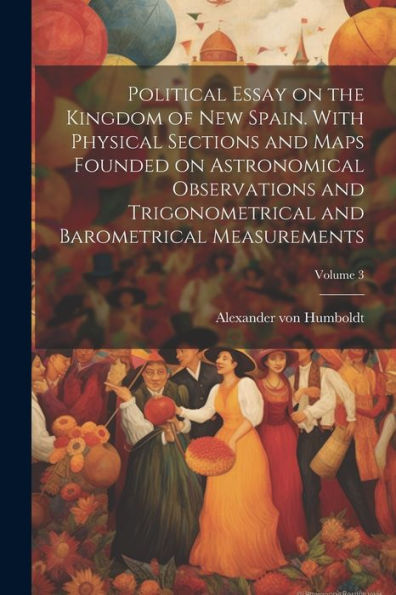 Political Essay On The Kingdom Of New Spain. With Physical Sections And Maps Founded On Astronomical Observations And Trigonometrical And Barometrical Measurements; Volume 3