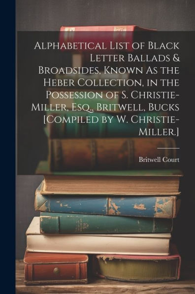 Alphabetical List Of Black Letter Ballads & Broadsides, Known As The Heber Collection, In The Possession Of S. Christie-Miller, Esq., Britwell, Bucks [Compiled By W. Christie-Miller.]