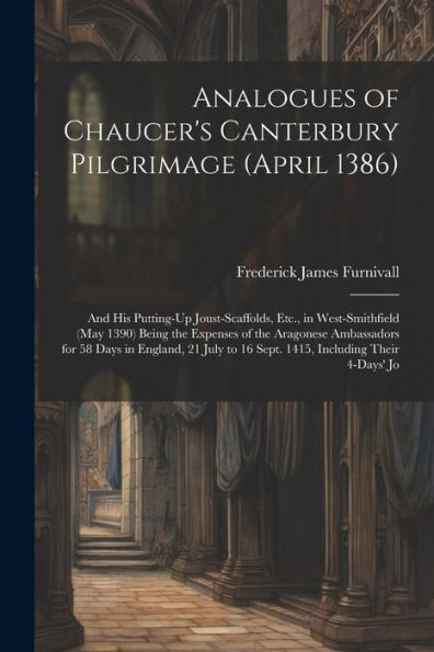 Analogues Of Chaucer's Canterbury Pilgrimage (April 1386): And His Putting-Up Joust-Scaffolds, Etc., In West-Smithfield (May 1390) Being The Expenses ... To 16 Sept. 1415, Including Their 4-Days' Jo